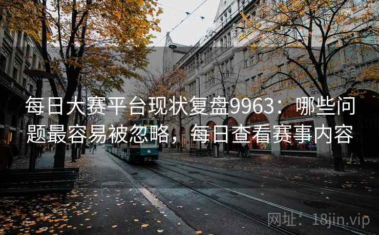 每日大赛平台现状复盘9963：哪些问题最容易被忽略，每日查看赛事内容