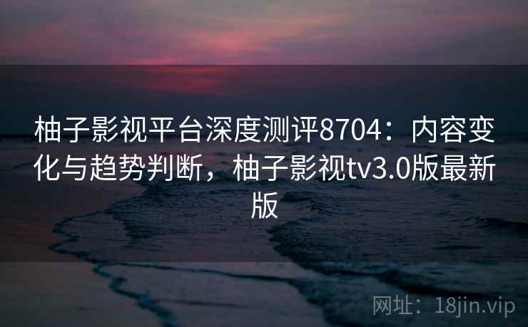 柚子影视平台深度测评8704：内容变化与趋势判断，柚子影视tv3.0版最新版