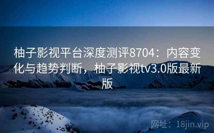 柚子影视平台深度测评8704：内容变化与趋势判断，柚子影视tv3.0版最新版