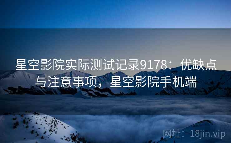 星空影院实际测试记录9178：优缺点与注意事项，星空影院手机端