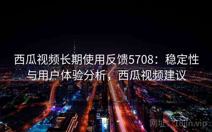西瓜视频长期使用反馈5708：稳定性与用户体验分析，西瓜视频建议