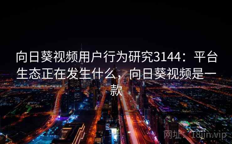 向日葵视频用户行为研究3144：平台生态正在发生什么，向日葵视频是一款