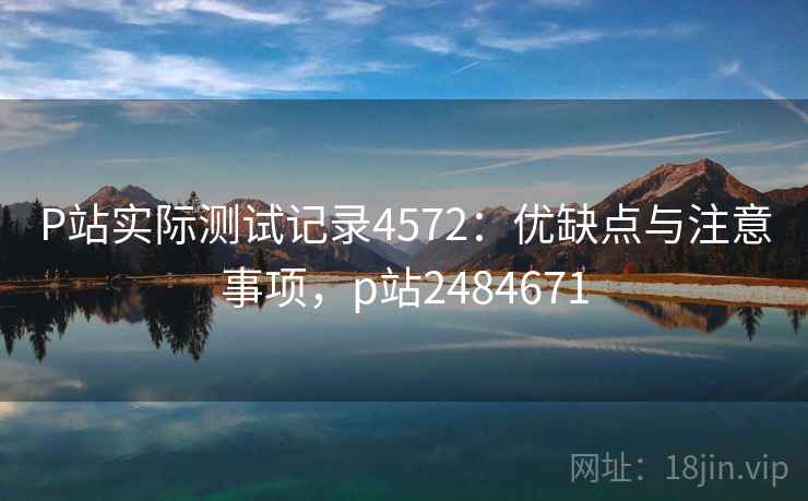 P站实际测试记录4572：优缺点与注意事项，p站2484671