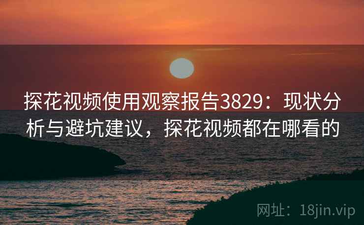 探花视频使用观察报告3829：现状分析与避坑建议，探花视频都在哪看的