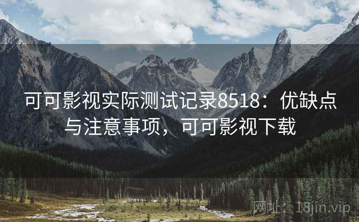 可可影视实际测试记录8518：优缺点与注意事项，可可影视下载