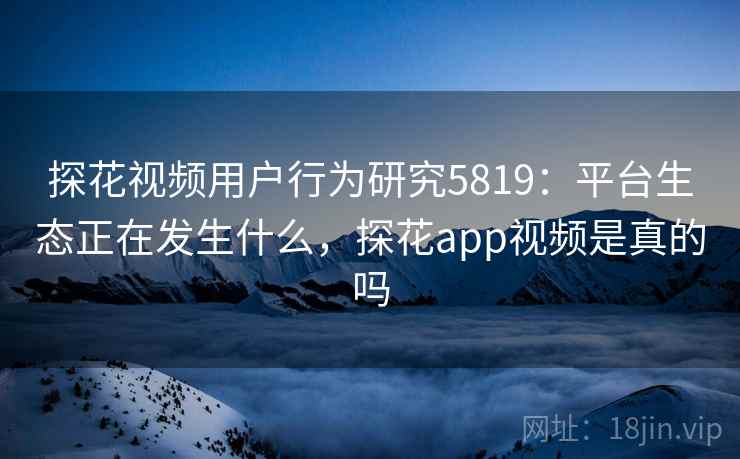 探花视频用户行为研究5819：平台生态正在发生什么，探花app视频是真的吗