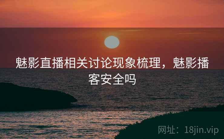 魅影直播相关讨论现象梳理，魅影播客安全吗