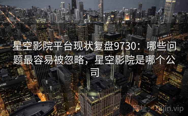 星空影院平台现状复盘9730：哪些问题最容易被忽略，星空影院是哪个公司