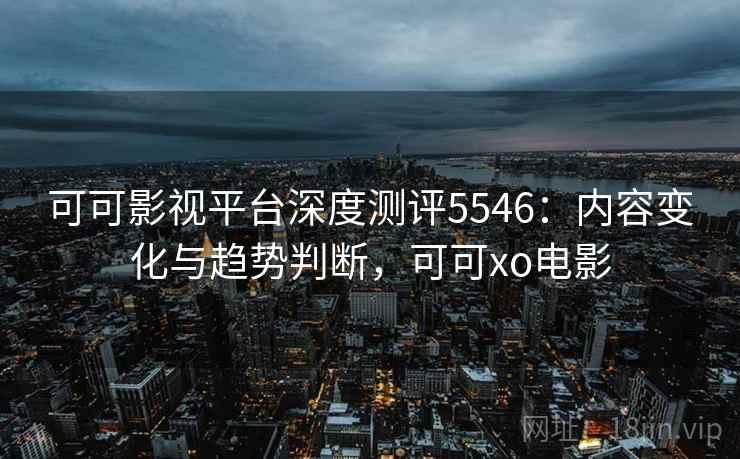 可可影视平台深度测评5546：内容变化与趋势判断，可可xo电影