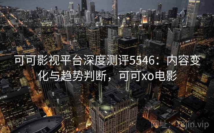可可影视平台深度测评5546：内容变化与趋势判断，可可xo电影