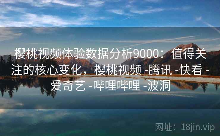 樱桃视频体验数据分析9000：值得关注的核心变化，樱桃视频 -腾讯 -快看 -爱奇艺 -哔哩哔哩 -波洞