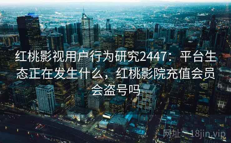 红桃影视用户行为研究2447：平台生态正在发生什么，红桃影院充值会员会盗号吗