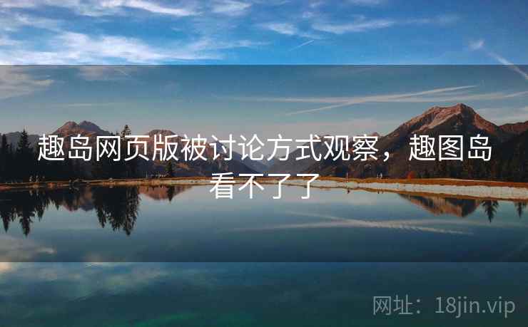 趣岛网页版被讨论方式观察，趣图岛看不了了